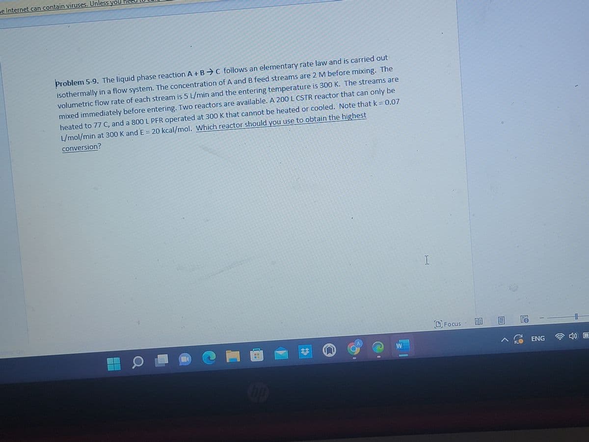 e Internet can contain viruses. Unless you
Problem 5-9. The liquid phase reaction A + BC follows an elementary rate law and is carried out
isothermally in a flow system. The concentration of A and B feed streams are 2 M before mixing. The
volumetric flow rate of each stream is 5 L/min and the entering temperature is 300 K. The streams are
mixed immediately before entering. Two reactors are available. A 200 L CSTR reactor that can only be
heated to 77 C, and a 800 L PFR operated at 300 K that cannot be heated or cooled. Note that k = 0.07
L/mol/min at 300 K and E = 20 kcal/mol. Which reactor should you use to obtain the highest
conversion?
Chup
0
W
I
Focus
^
ENG
4) O