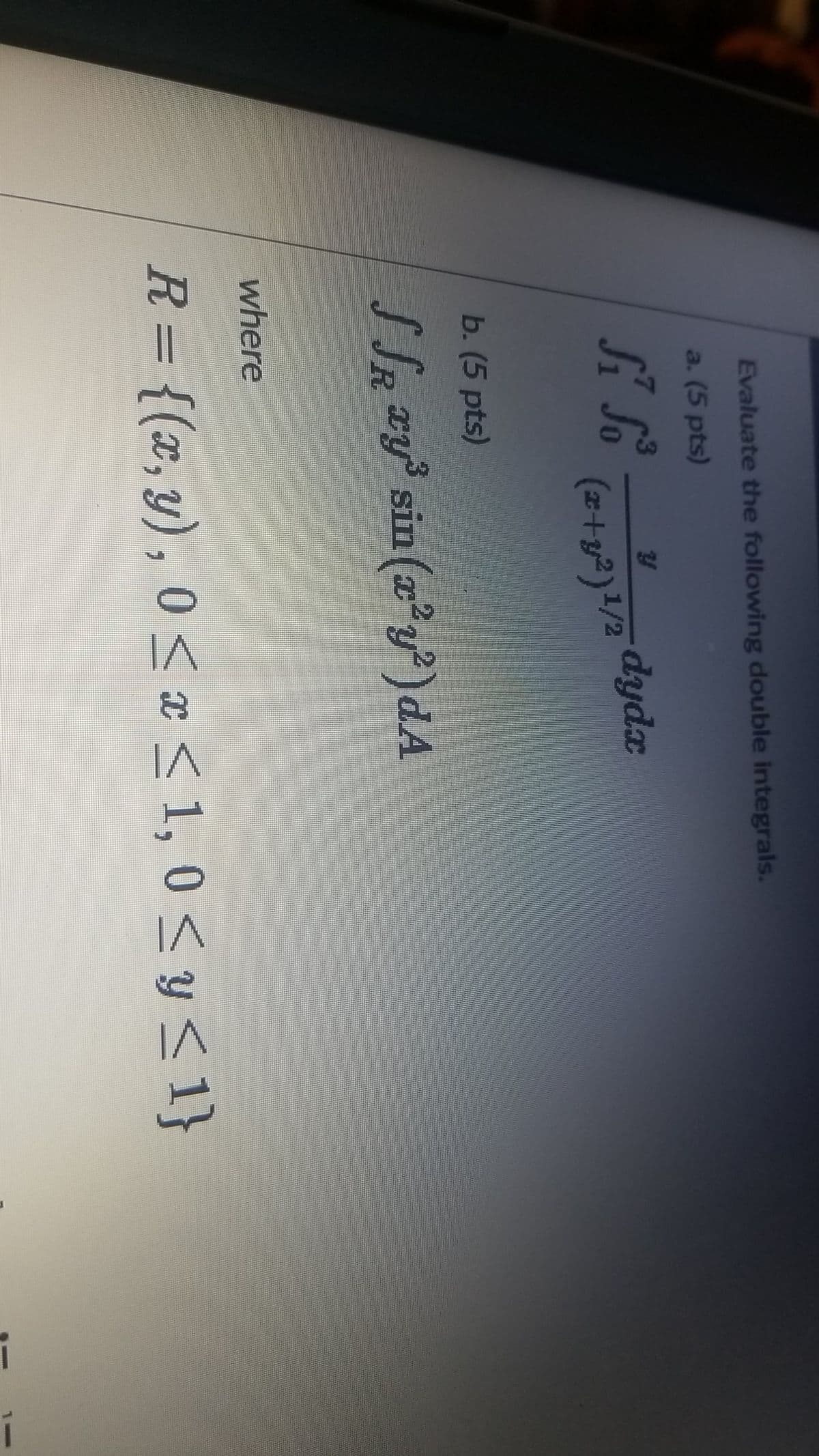 Evaluate the following double integrals.
a. (5 pts)
dydx
(z+y²)1/2
b. (5 pts)
S Sa y sin (a'y')dA
R.
where
R= {(x,y), 0 < æ < 1, 0 < y < 1}
6.
