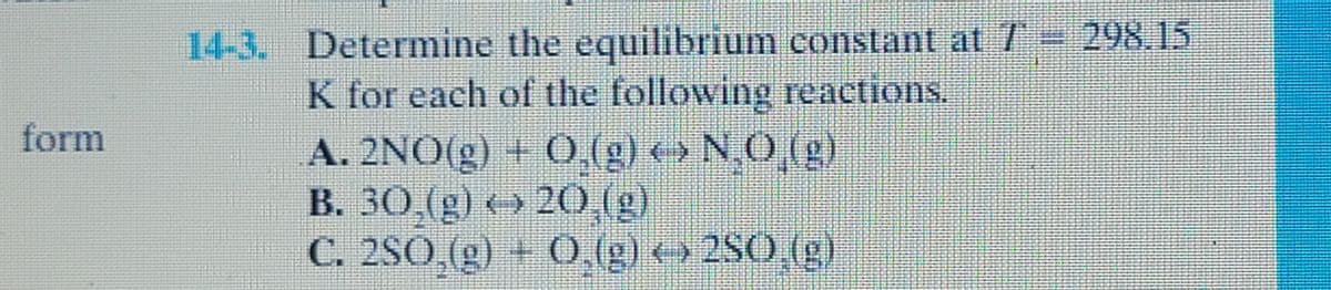 form
14-3. Determine the equilibrium constant at 7' = 298.15
K for each of the following reactions.
A. 2NO(g) + O₂(g) ‹› N₂O₂(g)
B. 30,(g) ‹› 20,(g)
C. 2SO₂(g) + O₂(g) ‹› 2SO,(g)