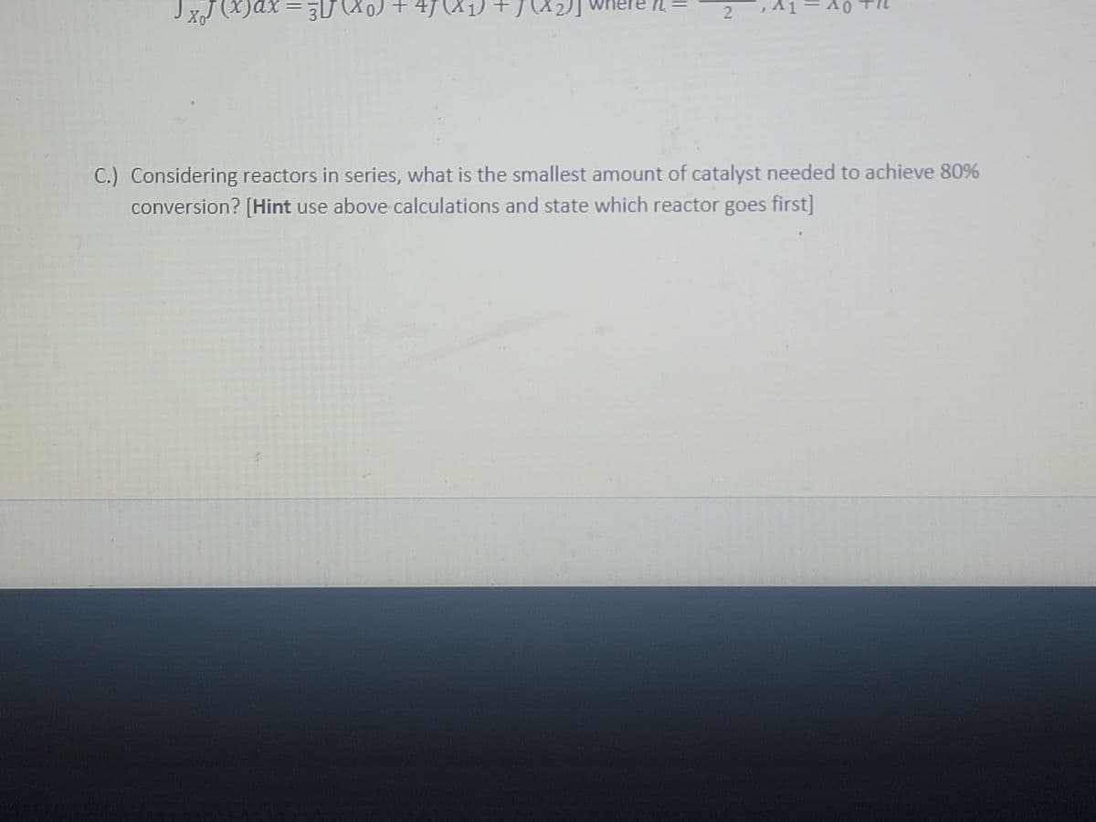 Jx₁
x)ax
30 (Xo) + 47 (2
4J
n
2
41-40 +
C.) Considering reactors in series, what is the smallest amount of catalyst needed to achieve 80%
conversion? [Hint use above calculations and state which reactor goes first]