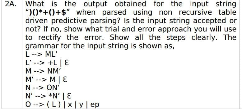 2A. What is the output
")()*+()+$" when parsed using non recursive table
driven predictive parsing? Is the input string accepted or
not? If no, show what trial and error approach you will use
to rectify the error. Show all the steps clearly. The
grammar for the input string is shown as,
L--> ML'
L' --> +L| E
obtained for the input string
M --> NM'
M' --> M | E
N --> ON'
N' --> *N' | E
O --> (L) |× | y | ep
