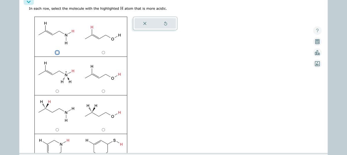 In each row, select the molecule with the highlighted H atom that is more acidic.
H
H
by by
N
H
O
H
by
+
Η Η
H H
HH
eyes
H
H
H
to
N
H
.H
S.
H
X
Ś
?
00.
18
Ar