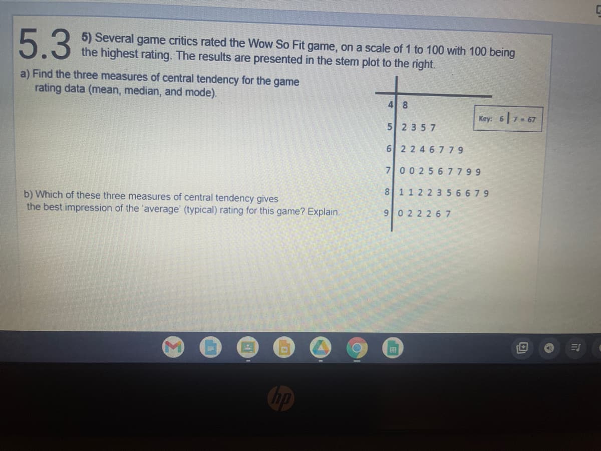 5.3
a) Find the three measures of central tendency for the game
rating data (mean, median, and mode).
b) Which of these three measures of central tendency gives
the best impression of the 'average' (typical) rating for this game? Explain.
D
O
5) Several game critics rated the Wow So Fit game, on a scale of 1 to 100 with 100 being
the highest rating. The results are presented in the stem plot to the right.
4 8
Key: 67-67
52357
6 2246779
7 002567799
8 11 22 356679
9022267
ES