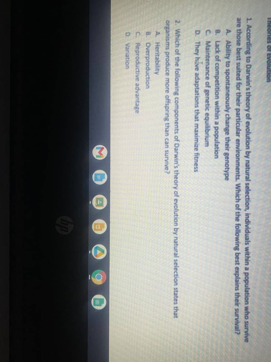 Theories of Evolution
1. According to Darwin's theory of evolution by natural selection, individuals within a population who survive
are those best suited for their particular environments. Which of the following best explains their survival?
A. Ability to spontaneously change their genotype
B. Lack of competition within a population
C. Maintenance of genetic equilibrium
D. They have adaptations that maximize fitness
2. Which of the following components of Darwin's theory of evolution by natural selection states that
organisms produce more offspring than can survive?
A. Heritability
B. Overproduction
C. Reproductive advantage
D. Variation
hp