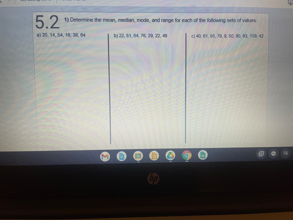 5.2
a) 20, 14, 54, 16, 38, 64
1) Determine the mean, median, mode, and range for each of the following sets of values:
b) 22, 51, 64, 76, 29, 22, 48
c) 40, 61, 95, 79, 9, 50, 80, 63, 109, 42
D
