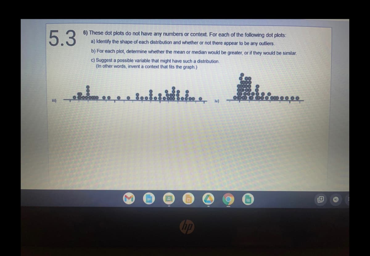 ### Dot Plot Analysis

#### 5.3
6) These dot plots do not have any numbers or context. For each of the following dot plots:

a) Identify the shape of each distribution and whether or not there appear to be any outliers.

b) For each plot, determine whether the mean or median would be greater, or if they would be similar.

c) Suggest a possible variable that might have such a distribution.
   (In other words, invent a context that fits the graph.)

#### Analysis of Dot Plots:

**iii)**
- **Shape of Distribution:** 
  - The distribution appears to be fairly symmetrical with some clusters. The data points are spread out with no significant peaks or trends, suggesting a relatively uniform distribution.
- **Outliers:**
  - There seems to be a noticeable gap in the distribution towards the left side which indicates the presence of potential outliers.
- **Mean vs. Median:**
  - Since the distribution is relatively symmetrical, the mean and median would likely be similar.
- **Possible Variable Context:**
  - This could represent the scores of students in a class on a particular exam, where most students scored average marks with a few outliers who scored significantly higher or lower than the rest.

**iv)**
- **Shape of Distribution:** 
  - This distribution is heavily skewed to the right with a larger cluster of data points concentrated on the left side. This indicates that most of the values are on the lower side with fewer higher values.
- **Outliers:**
  - There are some points spread to the far right which could be considered outliers.
- **Mean vs. Median:**
  - Because the distribution is right-skewed, the mean would typically be greater than the median.
- **Possible Variable Context:**
  - This distribution could represent the income levels of individuals in a given population, where most individuals earn lower or average incomes and fewer individuals earn significantly higher incomes.

### Diagrams:

**Dot Plot iii:**
- The horizontal axis represents different data values.
- Each dot represents a data point. Several data points are distributed along the axis with some clustering and no dominant peak.

**Dot Plot iv:**
- The horizontal axis represents different data values.
- Each dot represents a data point. Most of the data points are concentrated on the left side, creating a peak, with values trailing off towards the right, indicating a right-skewed distribution.