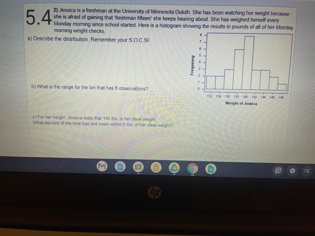 ### Problem 5.4

#### Scenario:
Jessica is a freshman at the University of Minnesota Duluth. She has been watching her weight because she is afraid of gaining that 'freshman fifteen' she keeps hearing about. She has weighed herself every Monday morning since school started. Here is a histogram showing the results in pounds of all of her Monday morning weight checks.

#### Questions to Answer:

a) **Describe the distribution. Remember your S.O.C.S!**

b) **What is the range for the bin that has 6 observations?**

c) **For her height, Jessica feels that 140 lbs is her ideal weight. What percent of the time has she been within 5 lbs. of her ideal weight?**

#### Histogram Details:

The histogram visually displays the frequency of Jessica's weights over a period of time:

- The x-axis is labeled "Weight of Jessica" and ranges from 132 to 148 pounds.
- The y-axis is labeled "Frequency" and ranges from 0 to 8. 
- The bins (intervals) present frequencies for specific weight ranges.

From the histogram:

- The bin containing weights from 138 to 140 pounds has the highest frequency of 8.
- Other bins have the following frequencies:
  - 132-134: 1 observation
  - 134-136: 2 observations
  - 136-138: 3 observations
  - 140-142: 6 observations
  - 142-144: 3 observations
  - 144-146: 1 observation
  - 146-148: 1 observation

#### Answer Section:

a) **Distribution Description Using S.O.C.S (Shape, Outliers, Center, Spread):**
- **Shape:** The histogram appears to be slightly right-skewed as the frequencies tend to decrease as the weights increase.
- **Outliers:** There are no noticeable outliers present in the histogram.
- **Center:** The center of the distribution seems to be around the 140 pound range where the highest frequency is observed.
- **Spread:** The weights spread from approximately 132 to 148 pounds.

b) **Range for the Bin with 6 Observations:**
- The bin with 6 observations ranges from 140 to 142 pounds.

c) **Calculation of Percent within 5 lbs. of Ideal Weight:**
- Jessica's ideal weight is 140 lbs.
- She is within 5