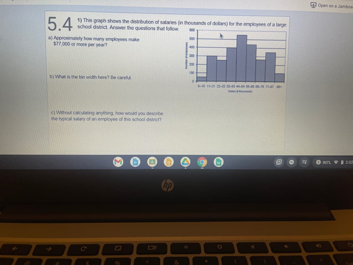 5.4
a) Approximately how many employees make
$77,000 or more per year?
b) What is the bin width here? Be careful.
c) Without calculating anything, how would you describe
the typical salary of an employee of this school district?
M
1) This graph shows the distribution of salaries (in thousands of dollars) for the employees of a large
school district. Answer the questions that follow. 600
500
400
300
200
100
0
0-10 11-21 22-32 33-43 44-54 55-65 66-78 77-87 88+
Salary ($ thousands)
C
%
&
Number of employees
✓
4
Ⓒ
ES
Open on a Jamboa
2 INTL 2:02