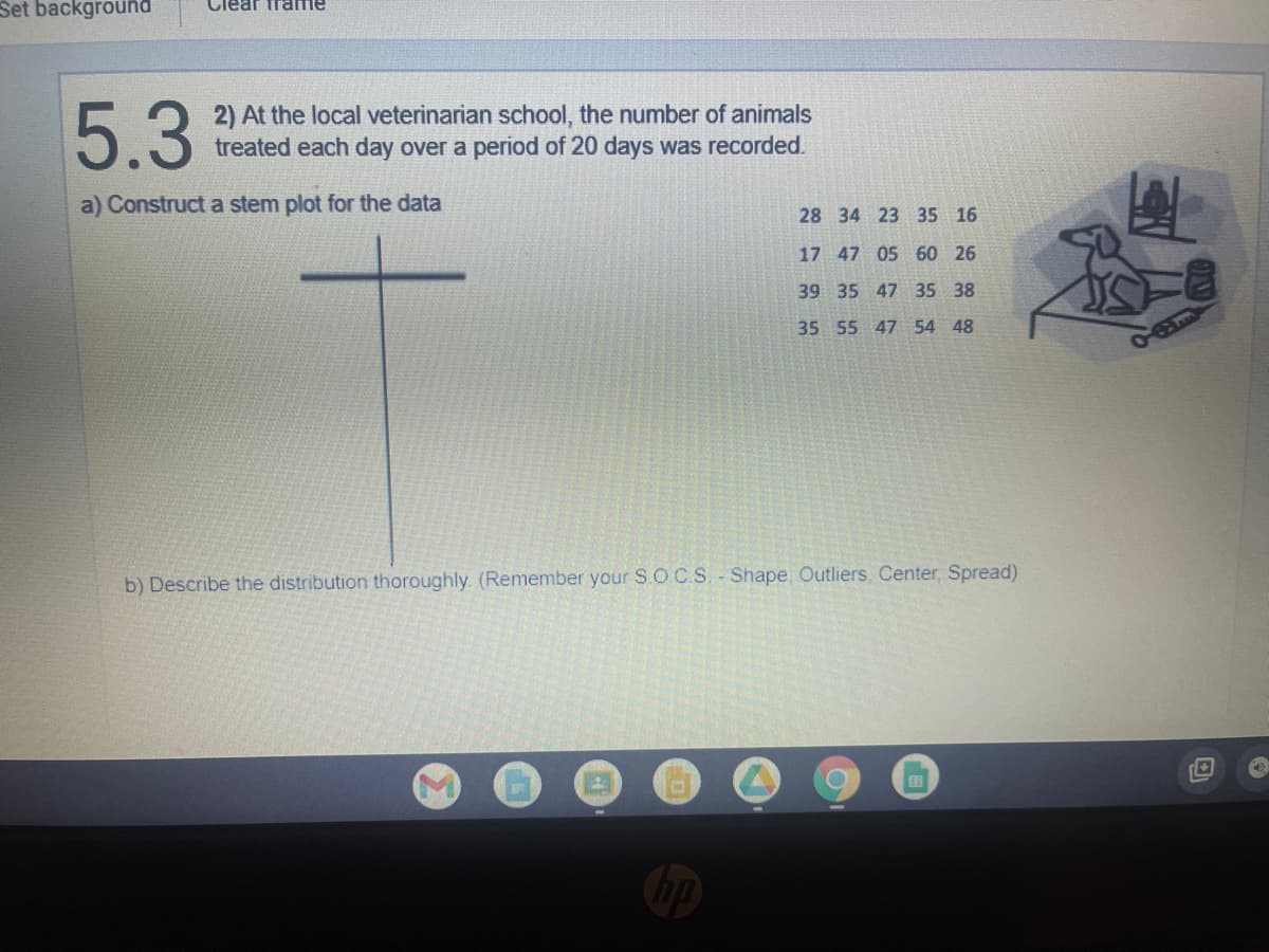 Set background
Clear Trame
5.3
2) At the local veterinarian school, the number of animals
treated each day over a period of 20 days was recorded.
a) Construct a stem plot for the data
28
34 23 35 16
17 47 05 60 26
39 35 47 35 38
35 55 47 54 48
b) Describe the distribution thoroughly. (Remember your S.O.C.S. - Shape, Outliers, Center, Spread)
EB
A
Co