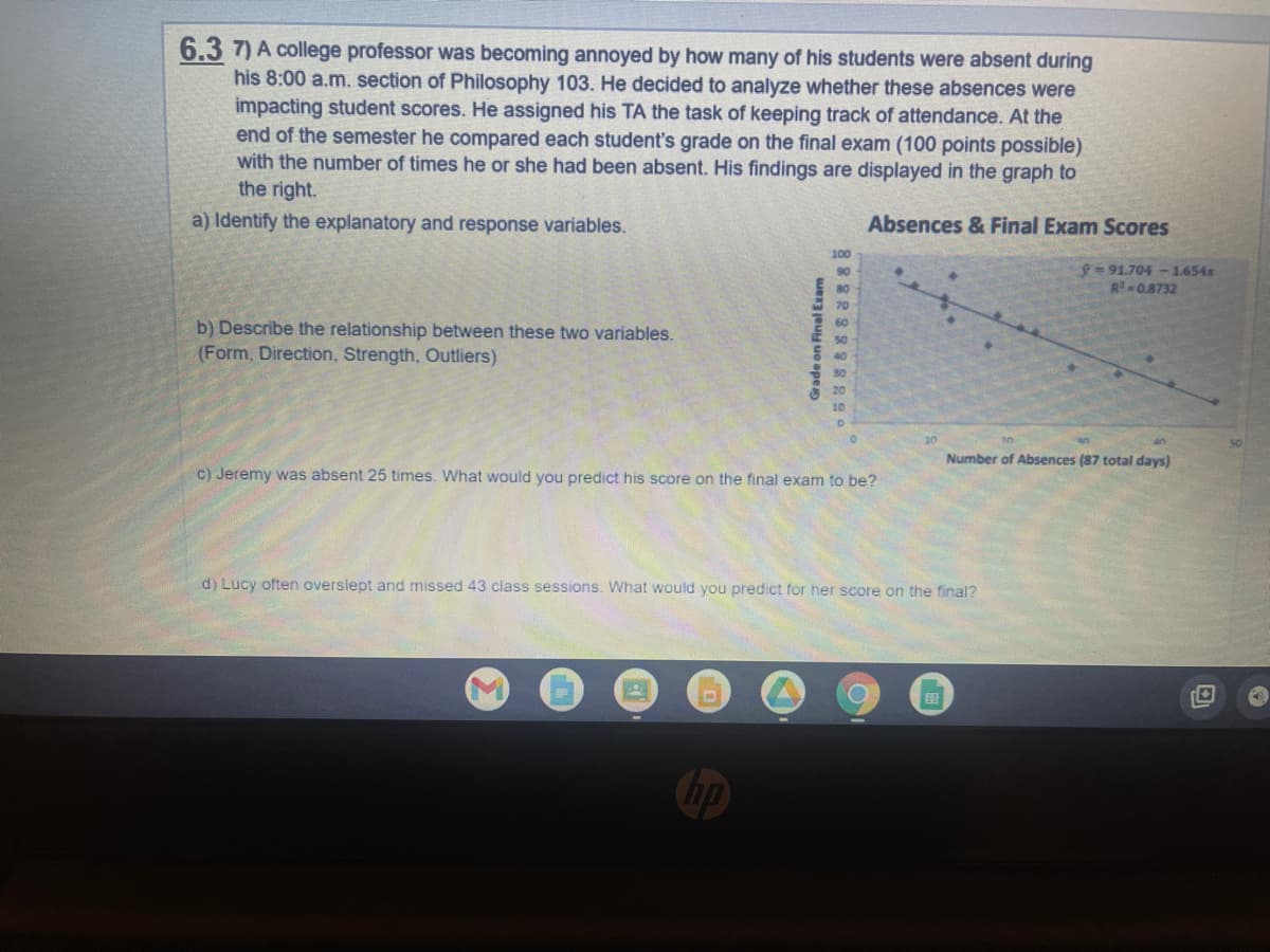 ### Understanding the Impact of Attendance on Student Performance

#### Problem Statement
A college professor was becoming annoyed by how many of his students were absent during his 8:00 a.m. section of Philosophy 103. He decided to analyze whether these absences were impacting student scores. He assigned his TA the task of keeping track of attendance. At the end of the semester he compared each student’s grade on the final exam (100 points possible) with the number of times he or she had been absent. His findings are displayed in the graph to the right.

#### Analysis Tasks
a) **Identify the explanatory and response variables.**

b) **Describe the relationship between these two variables.** 
   - **Form**
   - **Direction**
   - **Strength**
   - **Outliers**

c) **Jeremy was absent 25 times. What would you predict his score on the final exam to be?**

d) **Lucy often overslept and missed 43 class sessions. What would you predict for her score on the final?**

#### Graph Analysis: Absences & Final Exam Scores
- **Title**: Absences & Final Exam Scores
- **X-Axis**: Number of Absences (87 total days)
- **Y-Axis**: Grade on Final Exam

The scatter plot presents the grades of students on the final exam as a function of the number of absences. There is a negatively sloped trend line represented by the equation \( \hat{y} = 91.704 - 1.654x \) with an \( R^2 \) value of 0.8732.

**Key Observations**:
- **Form**: The relationship appears to be linear, as indicated by the straight-line trend.
- **Direction**: The trend is negative, implying that more absences are associated with lower final exam scores.
- **Strength**: With an \( R^2 \) value of 0.8732, the data points show a strong fit to the trend line, indicating a strong linear relationship between absences and final exam scores.
- **Outliers**: There do not appear to be significant outliers that deviate from the trend considerably.

Using the trend line equation \( \hat{y} = 91.704 - 1.654x \):

- **For Jeremy (25 absences)**:
  \[
  \hat{y} = 91.704 - 