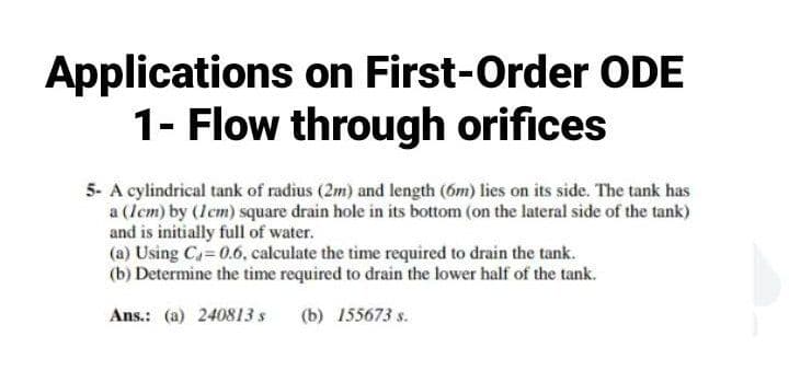 Applications on First-Order ODE
1- Flow through orifices
5- A cylindrical tank of radius (2m) and length (6m) lies on its side. The tank has
a (Icm) by (Icm) square drain hole in its bottom (on the lateral side of the tank)
and is initially full of water.
(a) Using Ca 0.6, calculate the time required to drain the tank.
(b) Determine the time required to drain the lower half of the tank.
Ans.: (a) 240813 s
(b) 155673 s.
