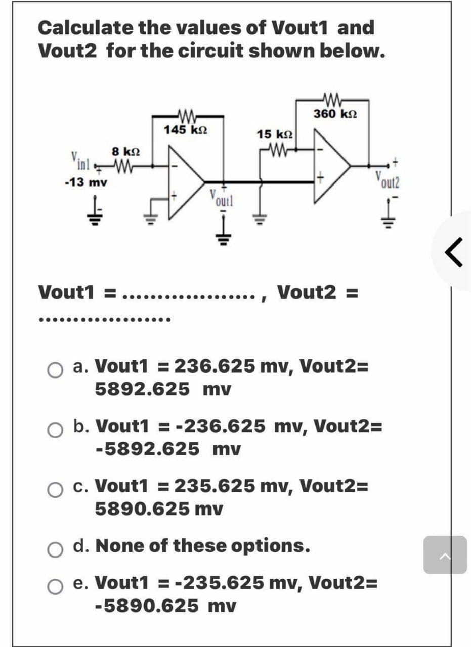 Calculate the values of Vout1 and
Vout2 for the circuit shown below.
360 ko
-W-
145 ko
15 k2
8 kN
Vinl W
-13 mv
Vout2
Vourl
Vout1
....., Vout2 =
......
a. Vout1 = 236.625 mv, Vout2=
5892.625 mv
O b. Vout1 = -236.625 mv, Vout2=
-5892.625 mv
c. Vout1 = 235.625 mv, Vout2=
5890.625 mv
o d. None of these options.
e. Vout1 = -235.625 mv, Vout2=
-5890.625 mv
