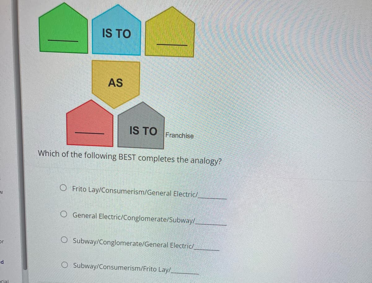 N
or
ed
cial
IS TO
AS
IS TO Franchise
Which of the following BEST completes the analogy?
O Frito Lay/Consumerism/General Electric/_
O General Electric/Conglomerate/Subway/
Subway/Conglomerate/General Electric/
O Subway/Consumerism/Frito Lay/_