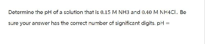 Determine the pH of a solution that is 0.15 M NH3 and 0.40 M NH4Cl. Be
sure your answer has the correct number of significant digits. pH =