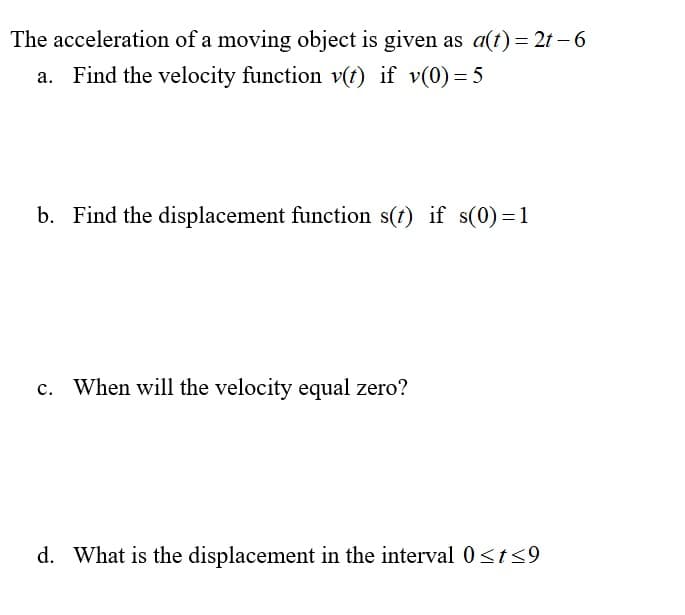 The acceleration of a moving object is given as a(t)= 2t – 6
a. Find the velocity function v(t) if v(0)=5
b. Find the displacement function s(f) if s(0)=1
c. When will the velocity equal zero?
d. What is the displacement in the interval 0<t<9
