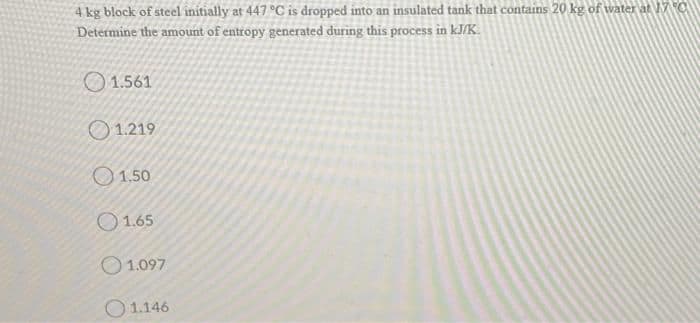 4 kg block of steel initially at 447 °C is dropped into an insulated tank that contains 20 kg of water at 17 C
Determine the amount of entropy generated during this process in kJ/K.
O 1.561
O 1.219
1.50
O 1.65
O 1.097
O 1.146
