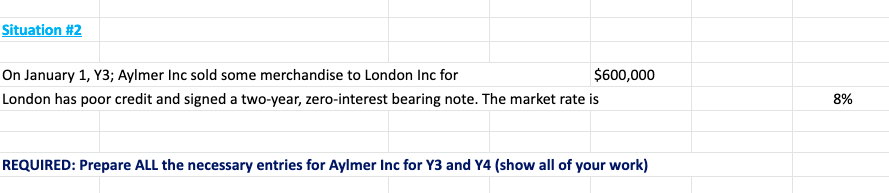 Situation #2
On January 1, Y3; Aylmer Inc sold some merchandise to London Inc for
$600,000
London has poor credit and signed a two-year, zero-interest bearing note. The market rate is
8%
REQUIRED: Prepare ALL the necessary entries for Aylmer Inc for Y3 and Y4 (show all of your work)
