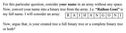 For this particular question, consider your name in an array without any space.
Now, convert your name into a binary tree from the array. I.e. "Raihan Goni" is
my full name. I will consider an array:
RAIHANGONI
Now, argue that, is your created tree a full binary tree or a complete binary tree
or both?
