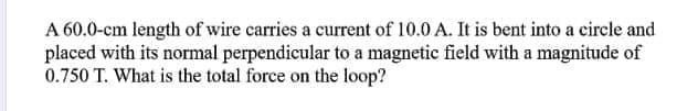 A 60.0-cm length of wire carries a current of 10.0 A. It is bent into a circle and
placed with its normal perpendicular to a magnetic field with a magnitude of
0.750 T. What is the total force on the loop?
