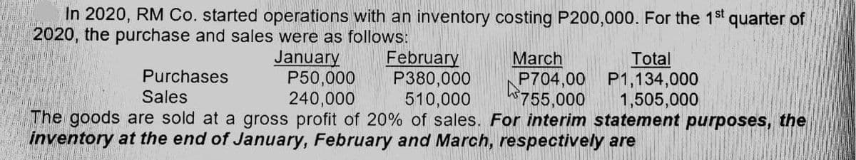 In 2020, RM Co. started operations with an inventory costing P200,000. For the 1st
2020, the purchase and sales were as follows:
quarter of
February
P380,000
510,000
The goods are sold at a gross profit of 20% of sales. For interim statement purposes, the
January
P50,000
240,000
March
P704,00 P1,134,000
755,000
Total
Purchases
Sales
1,505,000
inventory at the end of January, February and March, respectively are
