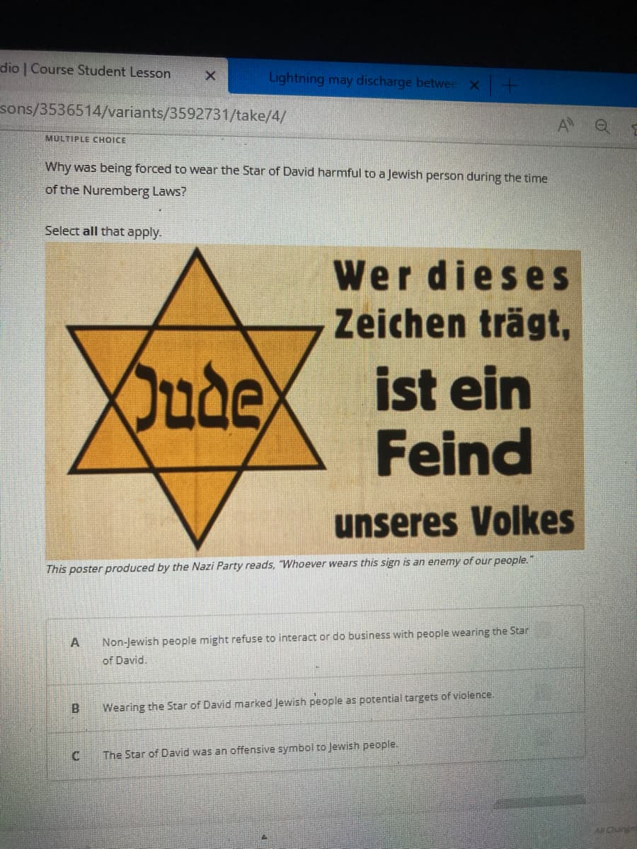 dio | Course Student Lesson
MULTIPLE CHOICE
sons/3536514/variants/3592731/take/4/
Select all that apply.
X
Why was being forced to wear the Star of David harmful to a Jewish person during the time
of the Nuremberg Laws?
A
Lightning may discharge betwee x +
C
Oude
unseres Volkes
This poster produced by the Nazi Party reads, "Whoever wears this sign is an enemy of our people."
Wer dieses
Zeichen trägt,
ist ein
Feind
Non-Jewish people might refuse to interact or do business with people wearing the Star
of David.
40
Wearing the Star of David marked Jewish people as potential targets of violence.
The Star of David was an offensive symbol to Jewish people.
All Ouige