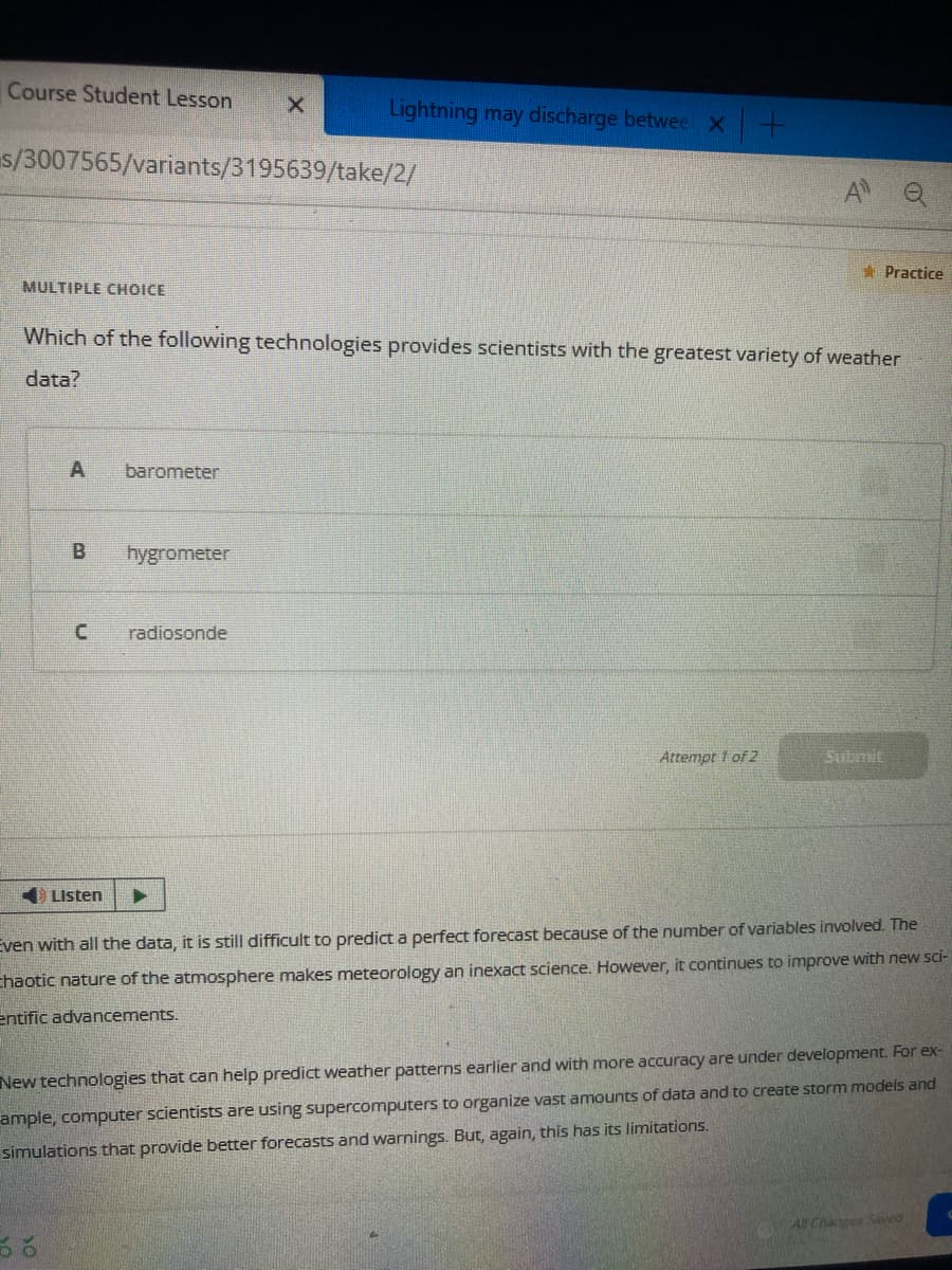 Course Student Lesson
MULTIPLE CHOICE
s/3007565/variants/3195639/take/2/
A
B
Which of the following technologies provides scientists with the greatest variety of weather
data?
C
Listen
barometer
X
hygrometer
Lightning may discharge betwee x +
radiosonde
Attempt 1 of 2
Practice
Submit
Even with all the data, it is still difficult to predict a perfect forecast because of the number of variables involved. The
Chaotic nature of the atmosphere makes meteorology an inexact science. However, it continues to improve with new sci-
entific advancements.
New technologies that can help predict weather patterns earlier and with more accuracy are under development. For ex-
ample, computer scientists are using supercomputers to organize vast amounts of data and to create storm models and
simulations that provide better forecasts and warnings. But, again, this has its limitations.
All Changes Saved