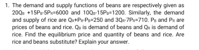 1. The demand and supply functions of beans are respectively given as
20QB +15PB-5PR=6000 and 10QB-15PB=1200. Similarly, the demand
and supply of rice are Qr+Pr-PB=250 and 3Qr-7PR=710. Pɛ and PR are
prices of beans and rice. QB is demand of beans and Qr is demand of
rice. Find the equilibrium price and quantity of beans and rice. Are
rice and beans substitute? Explain your answer.
