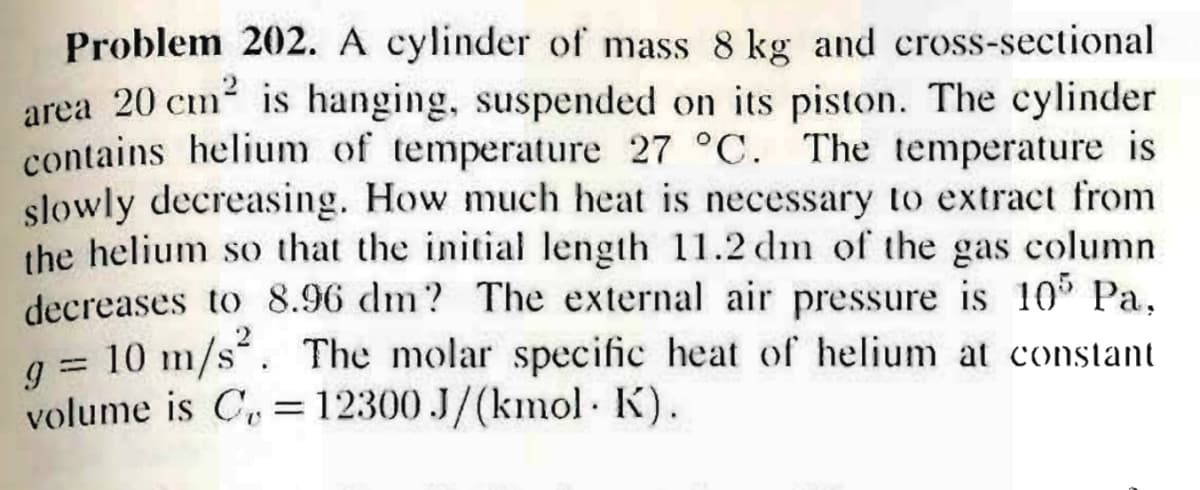 Problem 202. A cylinder of mass 8 kg and cross-sectional
area 20 cm is hanging, suspended on its piston. The cylinder
contains helium of temperature 27 °C. The temperature is
slowly decreasing. How much heat is necessary to extract from
the helium so that the initial length 11.2 dm of the gas column
decreases to 8.96 dm? The external air pressure is 10° Pa,
q = 10 m/s. The molar specific heat of helium at constant
%3D
g =
volume is C, = 12300 J/(kmol K).
