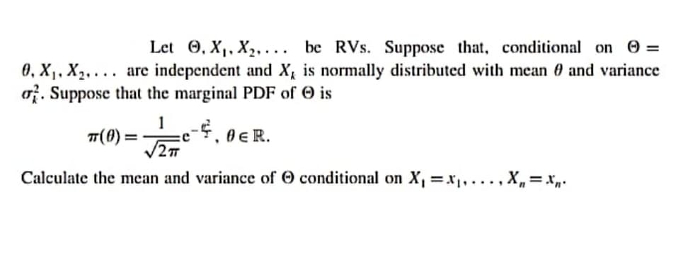 Let 0, X,, X2,... be RVs. Suppose that, conditional on =
0, X1, X2, ... are independent and X, is normally distributed with mean 0 and variance
o. Suppose that the marginal PDF of O is
1
T(0) =
e
0ER.
Calculate the mean and variance of O conditional on X, =x, ..., X,= x„.
