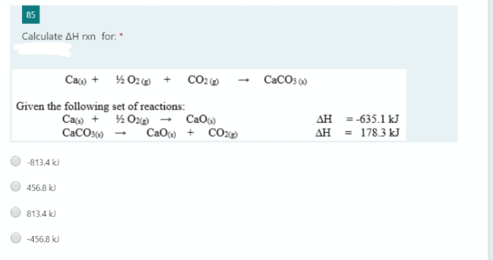 85
Calculate AH rxn for: *
Caç) + % 02e + CO2@
CACO3 6)
Given the following set of reactions:
Ca) + ½ O22 → CaO6)
CaCO3() - CaO) + CO2@
AH = -635.1 kJ
AH = 178.3 kJ
-813.4 kJ
456.8 kJ
813.4 kJ
-456.8 kJ
