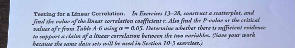 Testing fora Linear Correlation.
find the value of the linear correlation coefficient r. Also find the P-value or the critical
values of r from Table A-6 using a = 0.05. Determine whether there is sufficient evidence
to support a claim of a linear correlation between the two variables. (Save your work
because the same data sets will be used in Section 10-3 exercises.)
In Exercises 13-28, construct a scatterplot, and
