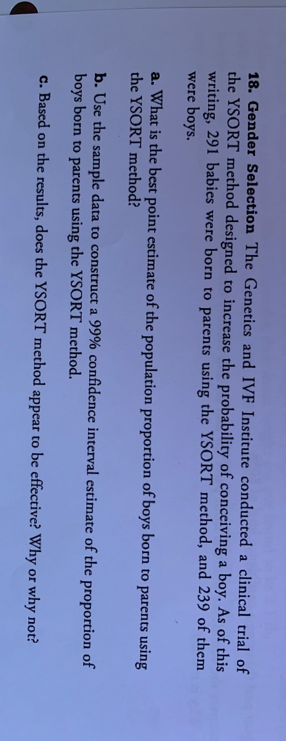 18. Gender Selection The Genetics and IVF Institute conducted a clinical trial of
the YSORT method designed to increase the probability of conceiving a boy. As of this
writing, 291 babies were born to parents using the YSORT method, and 239 of them
were boys.
a. What is the best point estimate of the population proportion of boys born to parents using
the YSORT method?
b. Use the sample data to construct a 99% confidence interval estimate of the proportion of
boys born to parents using the YSORT method.
c. Based on the results, does the YSORT method appear to be effective? Why or why not?
