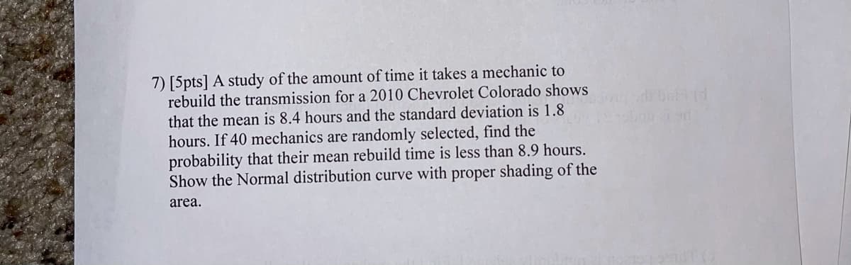 7) [5pts] A study of the amount of time it takes a mechanic to
rebuild the transmission for a 2010 Chevrolet Colorado shows
that the mean is 8.4 hours and the standard deviation is 1.8
hours. If 40 mechanics are randomly selected, find the
probability that their mean rebuild time is less than 8.9 hours.
Show the Normal distribution curve with proper shading of the
area.
