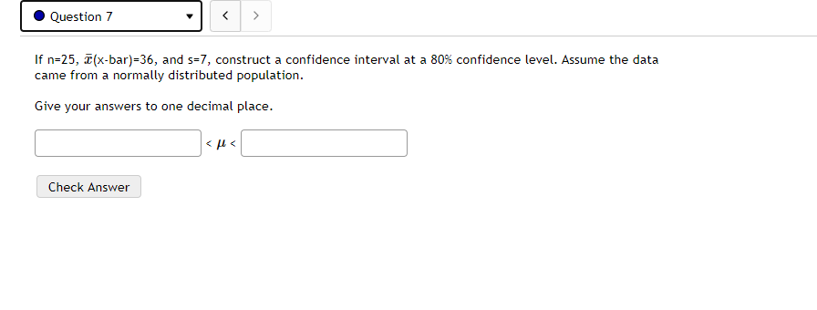 Question 7
<>
If n=25, (x-bar)=36, and s=7, construct a confidence interval at a 80% confidence level. Assume the data
came from a normally distributed population.
Give your answers to one decimal place.
< µ <
Check Answer
