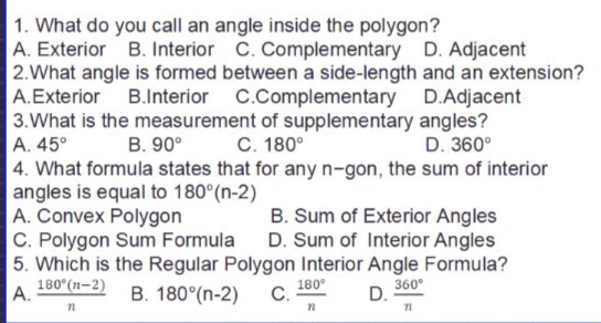 1. What do you call an angle inside the polygon?
A. Exterior B. Interior C. Complementary D. Adjacent
2.What angle is formed between a side-length and an extension?
A.Exterior B.Interior C.Complementary D.Adjacent
3.What is the measurement of supplementary angles?
A. 45°
4. What formula states that for anyn-gon, the sum of interior
angles is equal to 180°(n-2)
A. Convex Polygon
C. Polygon Sum Formula
5. Which is the Regular Polygon Interior Angle Formula?
180°(n-2)
B. 90°
C. 180°
D. 360°
B. Sum of Exterior Angles
D. Sum of Interior Angles
B. 180°(n-2)
180°
С.
360°
А.
D.
