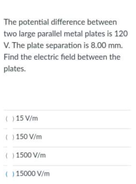 The potential difference between
two large parallel metal plates is 120
V. The plate separation is 8.00 mm.
Find the electric field between the
plates.
( )15 V/m
( ) 150 V/m
( ) 1500 V/m
( ) 15000 V/m
