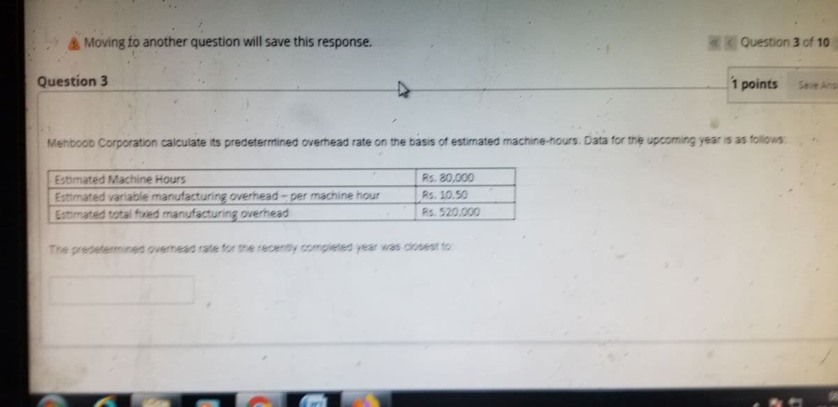 Moving fo another question will save this response.
Question 3 of 10
Question 3
1 points
Seve Ans
Mehboob Corporation calculate its predetermined overhead rate on the basis of estimated machine-hours. Data for the upcomning year is as follows:
Estimated Machine Hours
Estimated variable manufacturing overhead-per machine hour
Estimated total fived manufacturing overhead
Rs. 80,000
Rs. 10.50
Rs. 520,000
The predetermined overhead rate for the recently completed year was closest to:
