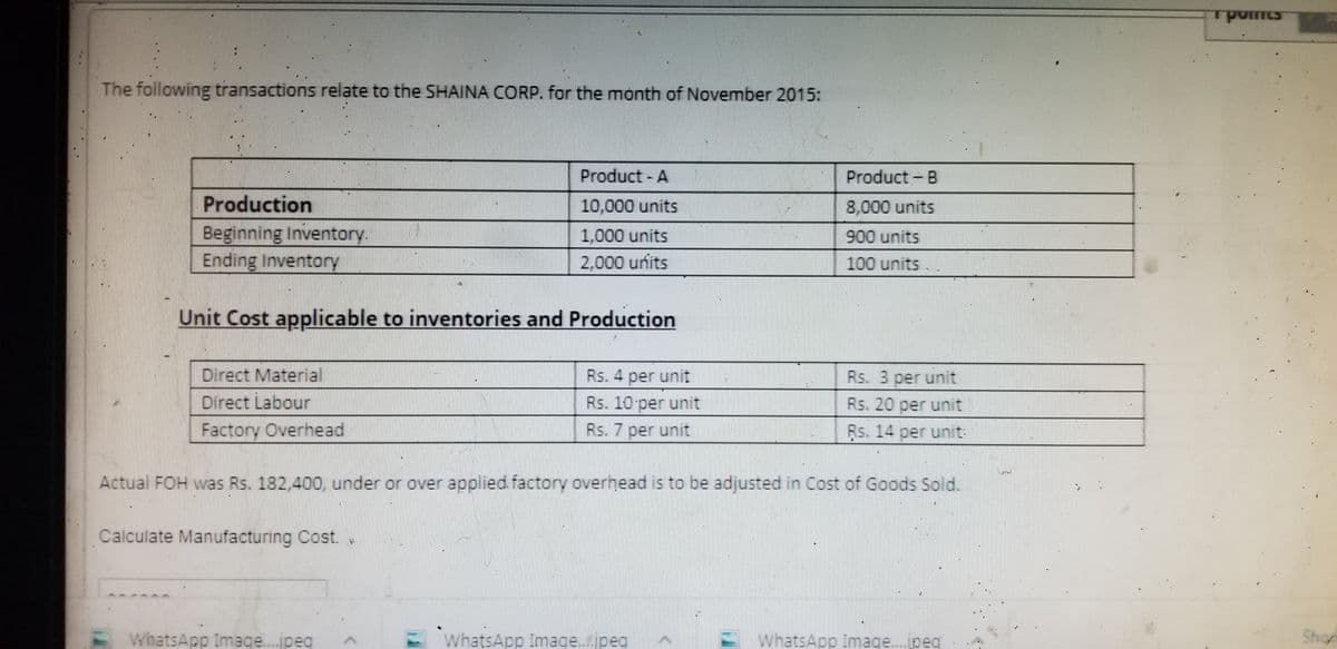 The following transactions relate to the SHAINA CORP. for the month of November 2015:
Product - A
Product - B
Production
10,000 units
8,000 units
Beginning Inventory.
Ending Inventory
1,000 units
900 units
2,000 units
100 units
Unit Cost applicable to inventories and Production
Direct Material
Rs. 4 per unit
Rs. 3 per unit
Direct Labour
Rs. 10 per unit
Rs. 20 per unit
Factory Overhead
Rs. 7 per unit
Rs. 14 per unit
Actual FOH was Rs. 182,400, under or over applied factory overhead is to be adjusted in Cost of Goods Sold.
Calculate Manufacturing Cost.
EWhatsApp Image.jpeg
WhatsApp Image.jpeg
E WhatsApp Image.jpeq
Shon
...
