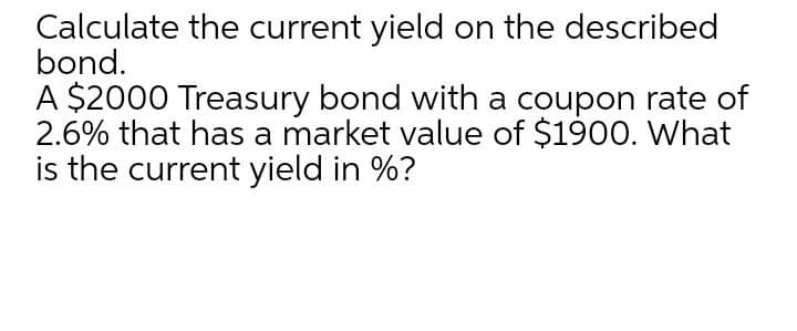 Calculate the current yield on the described
bond.
A $2000 Treasury bond with a coupon rate of
2.6% that has a market value of $1900. What
is the current yield in %?
