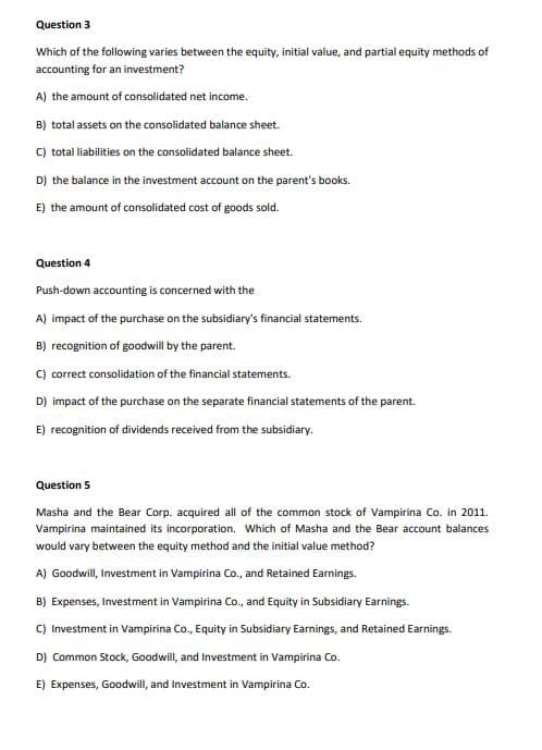 Question 3
Which of the following varies between the equity, initial value, and partial equity methods of
accounting for an investment?
A) the amount of consolidated net income.
B) total assets on the consolidated balance sheet.
C) total liabilities on the consolidated balance sheet.
D) the balance in the investment account on the parent's books.
E) the amount of consolidated cost of goods sold.
Question 4
Push-down accounting is concerned with the
A) impact of the purchase on the subsidiary's financial statements.
B) recognition of goodwill by the parent.
C) correct consolidation of the financial statements.
D) impact of the purchase on the separate financial statements of the parent.
E) recognition of dividends received from the subsidiary.
Question 5
Masha and the Bear Corp. acquired all of the common stock of Vampirina Co. in 2011.
Vampirina maintained its incorporation. Which of Masha and the Bear account balances
would vary between the equity method and the initial value method?
A) Goodwill, Investment in Vampirina Co., and Retained Earnings.
B) Expenses, Investment in Vampirina Co., and Equity in Subsidiary Earnings.
C) Investment in Vampirina Co., Equity in Subsidiary Earnings, and Retained Earnings.
D) Common Stock, Goodwill, and Investment in Vampirina Co.
E) Expenses, Goodwill, and Investment in Vampirina Co.