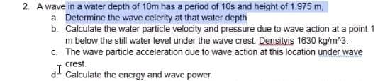 2. A wave in a water depth of 10m has a period of 10s and height of 1.975 m,
a. Determine the wave celerity at that water depth
b. Calculate the water particle velocity and pressure due to wave action at a point 1
m below the still water level under the wave crest. Densityis 1630 kg/m^3.
c. The wave particle acceleration due to wave action at this location under wave
crest.
d. Calculate the energy and wave power.