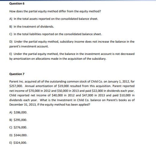 Question 6
How does the partial equity method differ from the equity method?
A) In the total assets reported on the consolidated balance sheet.
B) In the treatment of dividends.
C) In the total liabilities reported on the consolidated balance sheet.
D) Under the partial equity method, subsidiary income does not increase the balance in the
parent's investment account.
E) Under the partial equity method, the balance in the investment account is not decreased
by amortization on allocations made in the acquisition of the subsidiary.
Question 7
Parent Inc. acquired all of the outstanding common stock of Child Co. on January 1, 2012, for
$257,000. Annual amortization of $19,000 resulted from this acquisition. Parent reported
net income of $70,000 in 2012 and $50,000 in 2013 and paid $22,000 in dividends each year.
Child reported net income of $40,000 in 2012 and $47,000 in 2013 and paid $10,000 in
dividends each year. What is the Investment in Child Co. balance on Parent's books as of
December 31, 2013, if the equity method has been applied?
A) $286,000.
B) $295,000.
C) $276,000.
D) $344,000.
E) $324,000.