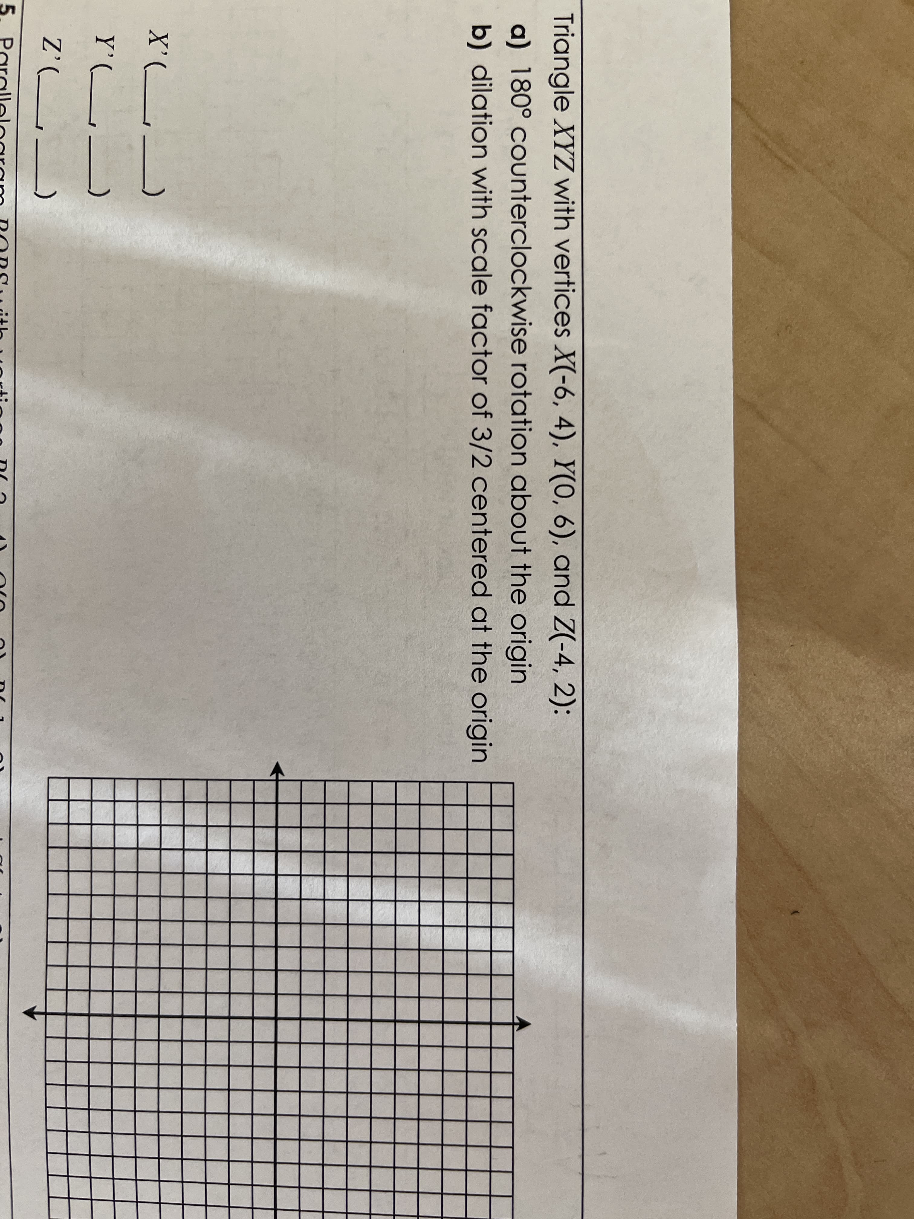 Triangle XYZ with vertices X(-6, 4), Y(0, 6), and Z(-4, 2):
a) 180° counterclockwise rotation about the origin
b) dilation with scale factor of 3/2 centered at the origin
X'(___
Y'(_
Z'(L_
5. Parall
lelogram RORsuith uortin00 DIa
111
