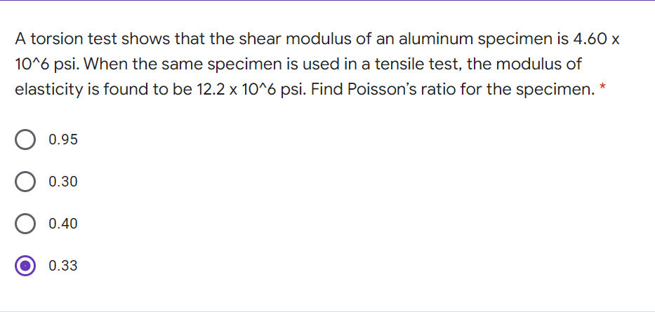 A torsion test shows that the shear modulus of an aluminum specimen is 4.60 x
10^6 psi. When the same specimen is used in a tensile test, the modulus of
elasticity is found to be 12.2 x 10^6 psi. Find Poisson's ratio for the specimen. *
0.95
0.30
0.40
0.33
