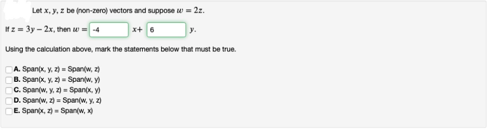 Let x, y, z be (non-zero) vectors and suppose w = 2z.
If z = 3y – 2x, then w = -4
x+ 6
у.
Using the calculation above, mark the statements below that must be true.
A. Span(x, y, z) = Span(w, z)
B. Span(x, y, z) = Span(w, y)
C. Span(w, y, z) = Span(x, y)
D. Span(w, z) = Span(w, y, z)
E. Span(x, z) = Span(w, x)
0000
