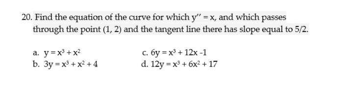 20. Find the equation of the curve for which y" = x, and which passes
through the point (1, 2) and the tangent line there has slope equal to 5/2.
a. y=x³ + x?
b. 3y = x³ + x² + 4
с. бу %3 х3 + 12х -1
d. 12y = x³ + 6x2 + 17
