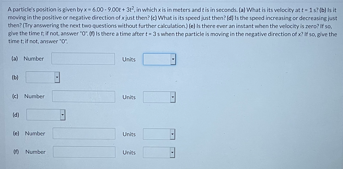 A particle's position is given by x = 6.00 - 9.00t + 3t2, in which x is in meters and t is in seconds. (a) VWhat is its velocity at t = 1 s? (b) Is it
moving in the positive or negative direction of x just then? (c) What is its speed just then? (d) Is the speed increasing or decreasing just
then? (Try answering the next two questions without further calculation.) (e) Is there ever an instant when the velocity is zero? If so,
give the time t; if not, answer "0". (f) Is there a time after t = 3 s when the particle is moving in the negative direction of x? If so, give the
time t; if not, answer "0".
(a) Number
Units
(b)
(c) Number
Units
(d)
(e) Number
Units
(f)
Number
Units
