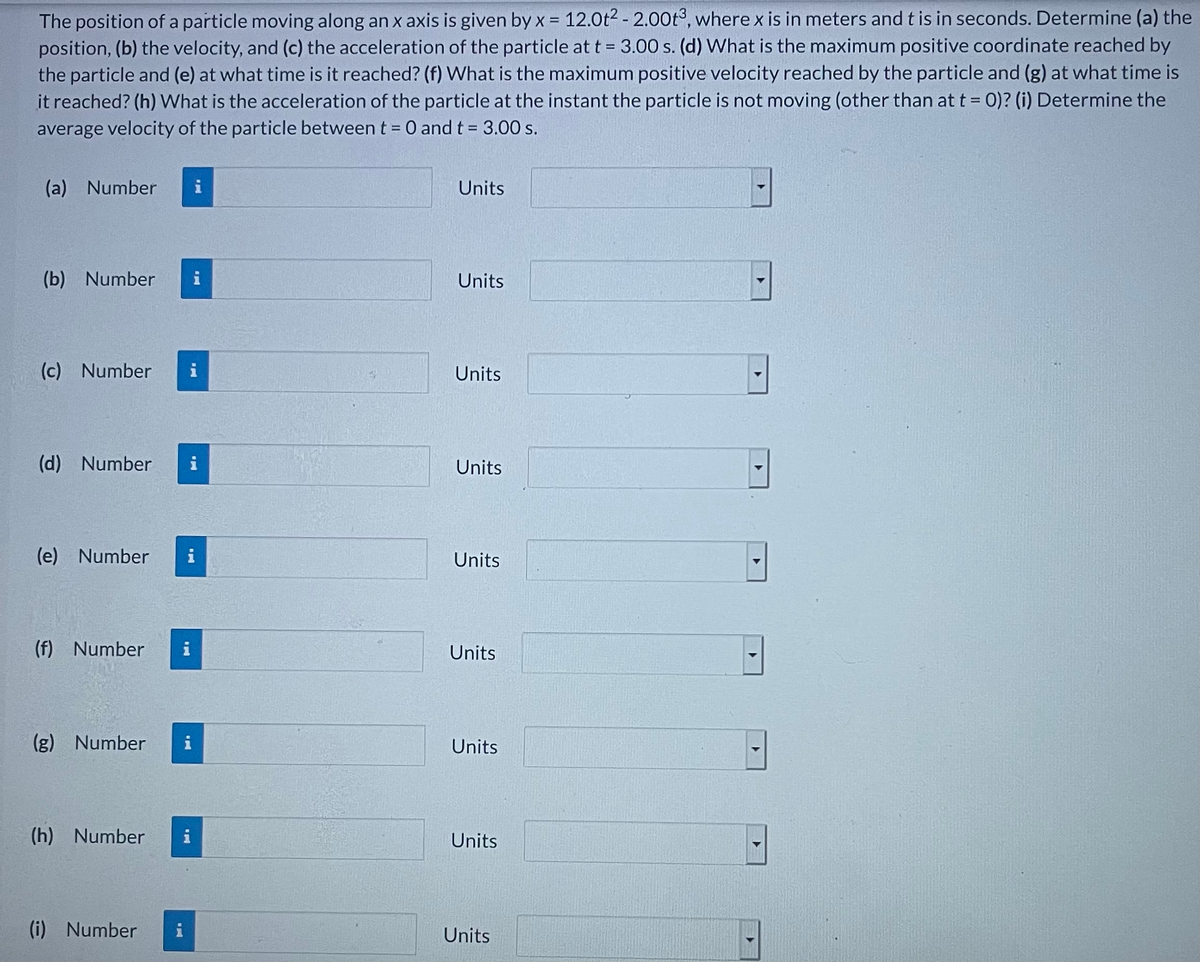 The position of a particle moving along an x axis is given by x = 12.0t2 - 2.00t°, where x is in meters and t is in seconds. Determine (a) the
position, (b) the velocity, and (c) the acceleration of the particle at t = 3.00 s. (d) What is the maximum positive coordinate reached by
the particle and (e) at what time is it reached? (f) What is the maximum positive velocity reached by the particle and (g) at what time is
it reached? (h) VWhat is the acceleration of the particle at the instant the particle is not moving (other than at t = 0)? (i) Determine the
average velocity of the particle between t = 0 and t 3.00 s.
(a) Number
i
Units
(b) Number
Units
(c) Number
i
Units
(d) Number
Units
(e) Number
Units
(f) Number
Units
(g) Number
i
Units
(h) Number
i
Units
(i) Number
i
Units

