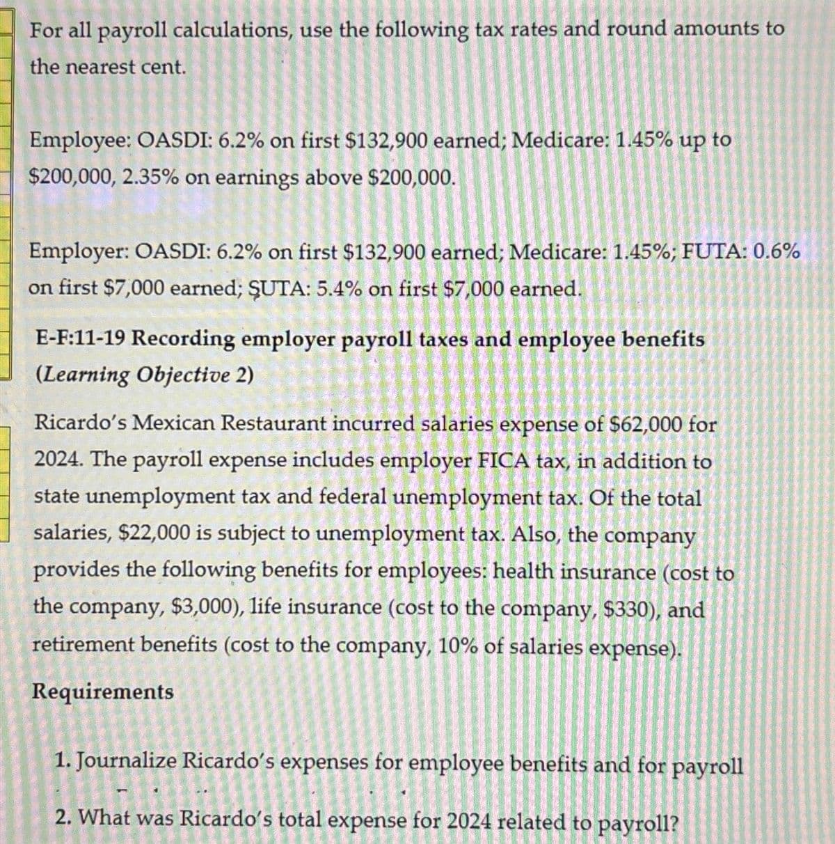 For all payroll calculations, use the following tax rates and round amounts to
the nearest cent.
Employee: OASDI: 6.2% on first $132,900 earned; Medicare: 1.45% up to
$200,000, 2.35% on earnings above $200,000.
Employer: OASDI: 6.2% on first $132,900 earned; Medicare: 1.45%; FUTA: 0.6%
on first $7,000 earned; ŞUTA: 5.4% on first $7,000 earned.
E-F:11-19 Recording employer payroll taxes and employee benefits
(Learning Objective 2)
Ricardo's Mexican Restaurant incurred salaries expense of $62,000 for
2024. The payroll expense includes employer FICA tax, in addition to
state unemployment tax and federal unemployment tax. Of the total
salaries, $22,000 is subject to unemployment tax. Also, the company
provides the following benefits for employees: health insurance (cost to
the company, $3,000), life insurance (cost to the company, $330), and
retirement benefits (cost to the company, 10% of salaries expense).
Requirements
1. Journalize Ricardo's expenses for employee benefits and for payroll
2. What was Ricardo's total expense for 2024 related to payroll?