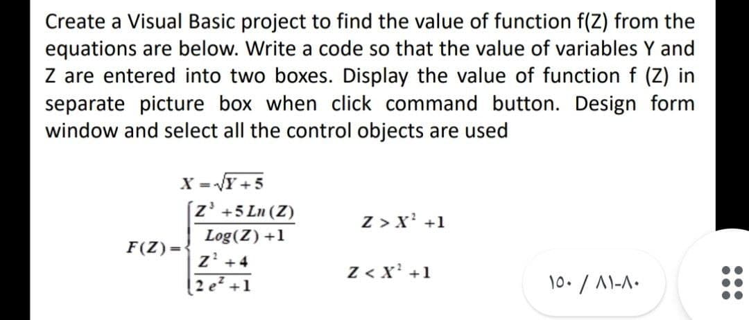 Create a Visual Basic project to find the value of function f(Z) from the
equations are below. Write a code so that the value of variables Y and
Z are entered into two boxes. Display the value of function f (Z) in
separate picture box when click command button. Design form
window and select all the control objects are used
X =Y +5
[z' +5 Ln (Z)
Z > x' +1
Log(Z) +1
F(Z)=
z' +4
2 e? +1
Z < x' +1
10./ 1-A.
